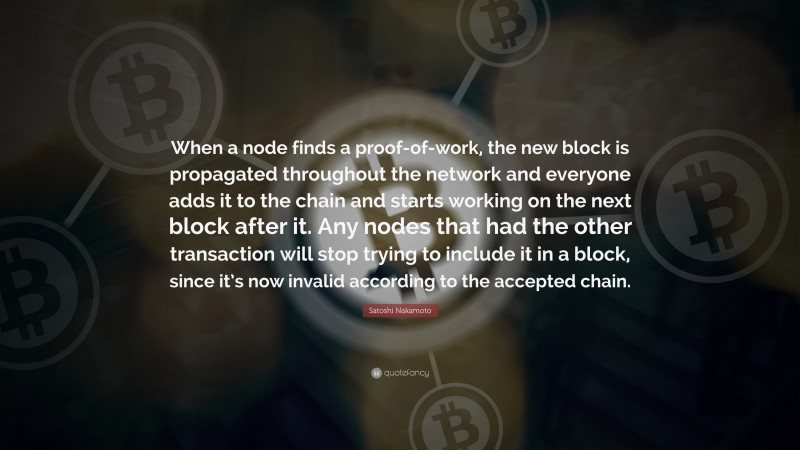 Satoshi Nakamoto Quote: “When a node finds a proof-of-work, the new block is propagated throughout the network and everyone adds it to the chain and starts working on the next block after it. Any nodes that had the other transaction will stop trying to include it in a block, since it’s now invalid according to the accepted chain.”