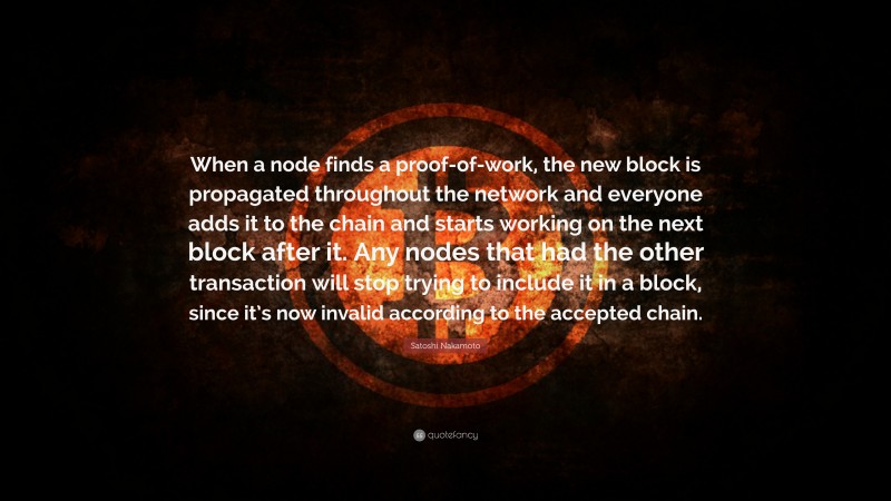 Satoshi Nakamoto Quote: “When a node finds a proof-of-work, the new block is propagated throughout the network and everyone adds it to the chain and starts working on the next block after it. Any nodes that had the other transaction will stop trying to include it in a block, since it’s now invalid according to the accepted chain.”