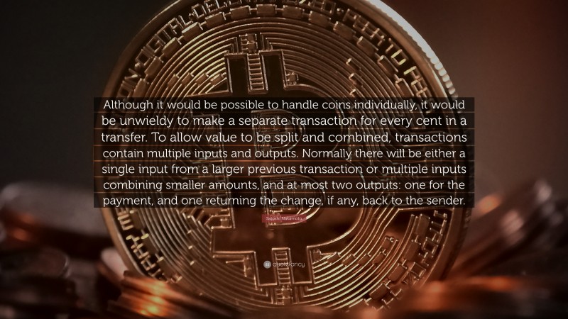 Satoshi Nakamoto Quote: “Although it would be possible to handle coins individually, it would be unwieldy to make a separate transaction for every cent in a transfer. To allow value to be split and combined, transactions contain multiple inputs and outputs. Normally there will be either a single input from a larger previous transaction or multiple inputs combining smaller amounts, and at most two outputs: one for the payment, and one returning the change, if any, back to the sender.”