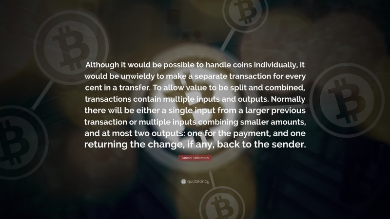 Satoshi Nakamoto Quote: “Although it would be possible to handle coins individually, it would be unwieldy to make a separate transaction for every cent in a transfer. To allow value to be split and combined, transactions contain multiple inputs and outputs. Normally there will be either a single input from a larger previous transaction or multiple inputs combining smaller amounts, and at most two outputs: one for the payment, and one returning the change, if any, back to the sender.”