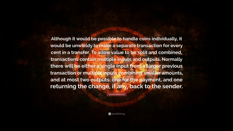 Satoshi Nakamoto Quote: “Although it would be possible to handle coins individually, it would be unwieldy to make a separate transaction for every cent in a transfer. To allow value to be split and combined, transactions contain multiple inputs and outputs. Normally there will be either a single input from a larger previous transaction or multiple inputs combining smaller amounts, and at most two outputs: one for the payment, and one returning the change, if any, back to the sender.”