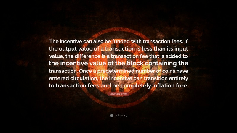 Satoshi Nakamoto Quote: “The incentive can also be funded with transaction fees. If the output value of a transaction is less than its input value, the difference is a transaction fee that is added to the incentive value of the block containing the transaction. Once a predetermined number of coins have entered circulation, the incentive can transition entirely to transaction fees and be completely inflation free.”
