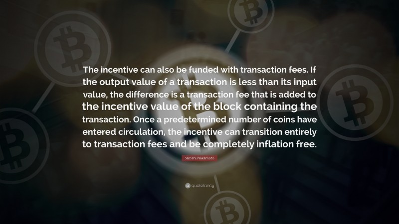 Satoshi Nakamoto Quote: “The incentive can also be funded with transaction fees. If the output value of a transaction is less than its input value, the difference is a transaction fee that is added to the incentive value of the block containing the transaction. Once a predetermined number of coins have entered circulation, the incentive can transition entirely to transaction fees and be completely inflation free.”