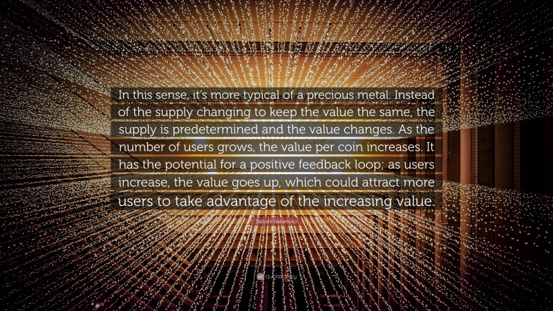 Satoshi Nakamoto Quote: “In this sense, it’s more typical of a precious metal. Instead of the supply changing to keep the value the same, the supply is predetermined and the value changes. As the number of users grows, the value per coin increases. It has the potential for a positive feedback loop; as users increase, the value goes up, which could attract more users to take advantage of the increasing value.”