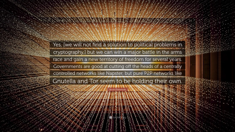 Satoshi Nakamoto Quote: “Yes, [we will not find a solution to political problems in cryptography,] but we can win a major battle in the arms race and gain a new territory of freedom for several years. Governments are good at cutting off the heads of a centrally controlled networks like Napster, but pure P2P networks like Gnutella and Tor seem to be holding their own.”