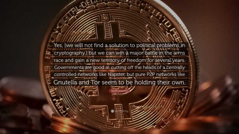 Satoshi Nakamoto Quote: “Yes, [we will not find a solution to political problems in cryptography,] but we can win a major battle in the arms race and gain a new territory of freedom for several years. Governments are good at cutting off the heads of a centrally controlled networks like Napster, but pure P2P networks like Gnutella and Tor seem to be holding their own.”