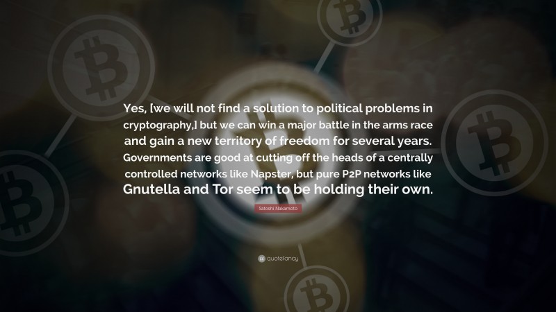 Satoshi Nakamoto Quote: “Yes, [we will not find a solution to political problems in cryptography,] but we can win a major battle in the arms race and gain a new territory of freedom for several years. Governments are good at cutting off the heads of a centrally controlled networks like Napster, but pure P2P networks like Gnutella and Tor seem to be holding their own.”
