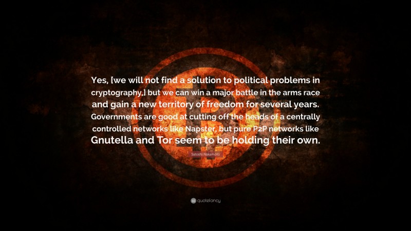 Satoshi Nakamoto Quote: “Yes, [we will not find a solution to political problems in cryptography,] but we can win a major battle in the arms race and gain a new territory of freedom for several years. Governments are good at cutting off the heads of a centrally controlled networks like Napster, but pure P2P networks like Gnutella and Tor seem to be holding their own.”