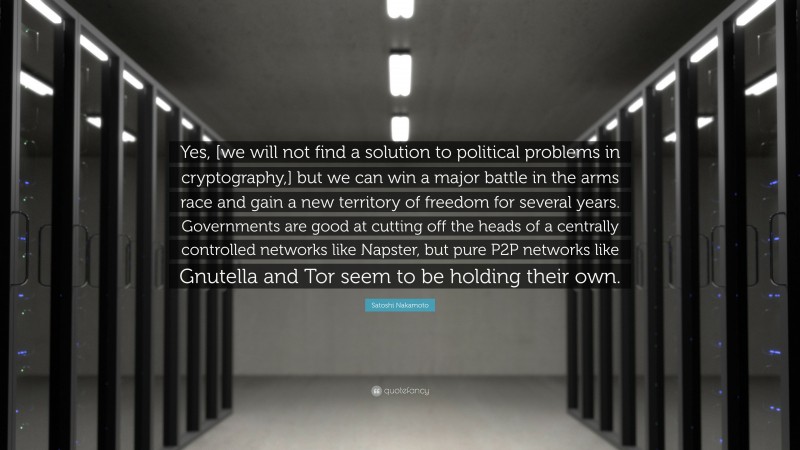 Satoshi Nakamoto Quote: “Yes, [we will not find a solution to political problems in cryptography,] but we can win a major battle in the arms race and gain a new territory of freedom for several years. Governments are good at cutting off the heads of a centrally controlled networks like Napster, but pure P2P networks like Gnutella and Tor seem to be holding their own.”