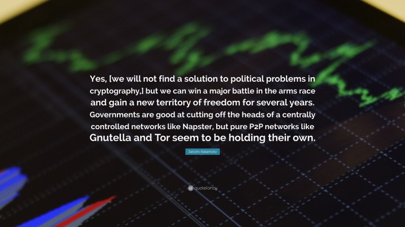 Satoshi Nakamoto Quote: “Yes, [we will not find a solution to political problems in cryptography,] but we can win a major battle in the arms race and gain a new territory of freedom for several years. Governments are good at cutting off the heads of a centrally controlled networks like Napster, but pure P2P networks like Gnutella and Tor seem to be holding their own.”