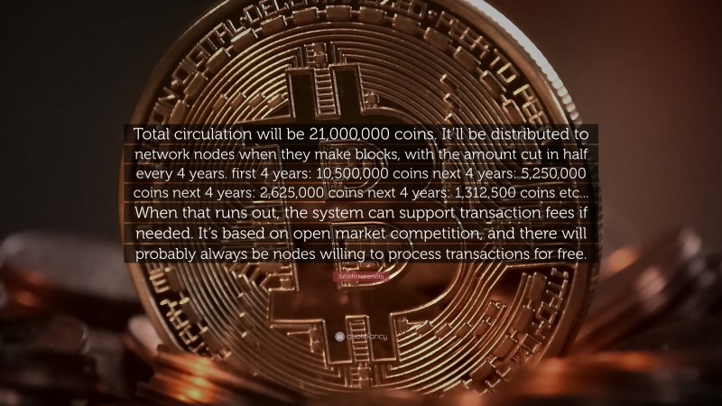 Satoshi Nakamoto Quote: “Total circulation will be 21,000,000 coins. It’ll be distributed to network nodes when they make blocks, with the amount cut in half every 4 years. first 4 years: 10,500,000 coins next 4 years: 5,250,000 coins next 4 years: 2,625,000 coins next 4 years: 1,312,500 coins etc... When that runs out, the system can support transaction fees if needed. It’s based on open market competition, and there will probably always be nodes willing to process transactions for free.”