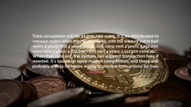 Satoshi Nakamoto Quote: “Total circulation will be 21,000,000 coins. It’ll be distributed to network nodes when they make blocks, with the amount cut in half every 4 years. first 4 years: 10,500,000 coins next 4 years: 5,250,000 coins next 4 years: 2,625,000 coins next 4 years: 1,312,500 coins etc... When that runs out, the system can support transaction fees if needed. It’s based on open market competition, and there will probably always be nodes willing to process transactions for free.”