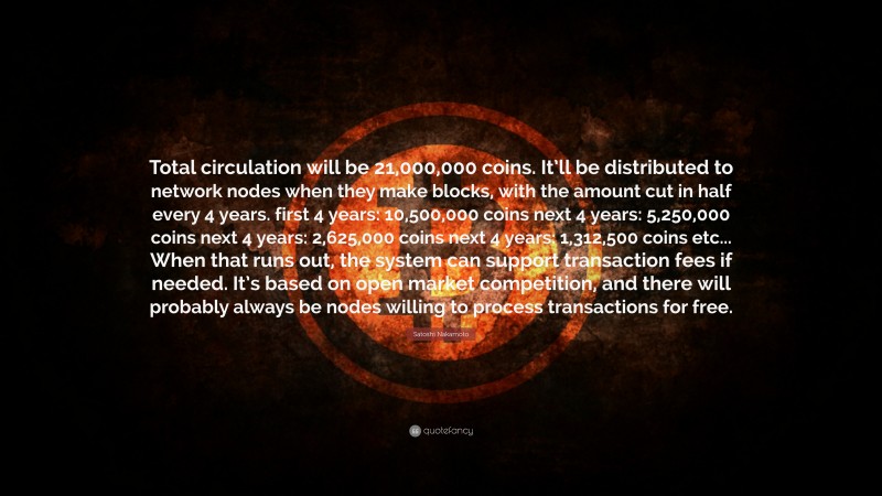 Satoshi Nakamoto Quote: “Total circulation will be 21,000,000 coins. It’ll be distributed to network nodes when they make blocks, with the amount cut in half every 4 years. first 4 years: 10,500,000 coins next 4 years: 5,250,000 coins next 4 years: 2,625,000 coins next 4 years: 1,312,500 coins etc... When that runs out, the system can support transaction fees if needed. It’s based on open market competition, and there will probably always be nodes willing to process transactions for free.”