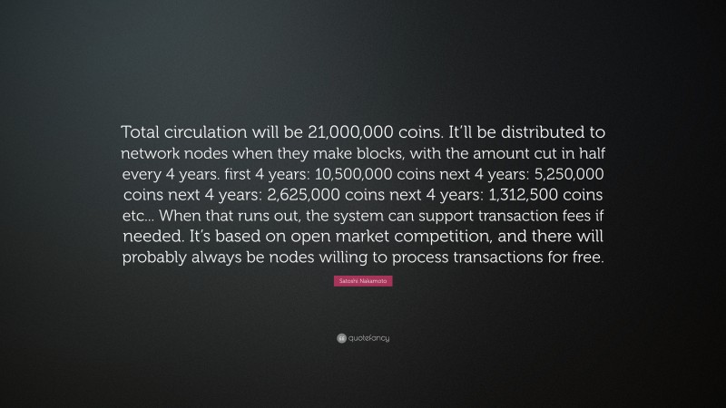 Satoshi Nakamoto Quote: “Total circulation will be 21,000,000 coins. It’ll be distributed to network nodes when they make blocks, with the amount cut in half every 4 years. first 4 years: 10,500,000 coins next 4 years: 5,250,000 coins next 4 years: 2,625,000 coins next 4 years: 1,312,500 coins etc... When that runs out, the system can support transaction fees if needed. It’s based on open market competition, and there will probably always be nodes willing to process transactions for free.”