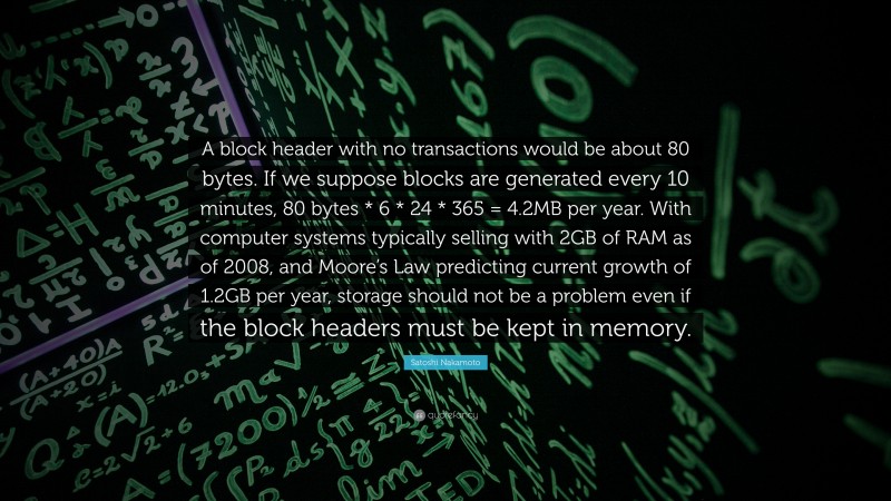 Satoshi Nakamoto Quote: “A block header with no transactions would be about 80 bytes. If we suppose blocks are generated every 10 minutes, 80 bytes * 6 * 24 * 365 = 4.2MB per year. With computer systems typically selling with 2GB of RAM as of 2008, and Moore’s Law predicting current growth of 1.2GB per year, storage should not be a problem even if the block headers must be kept in memory.”