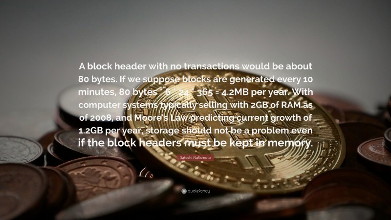 Satoshi Nakamoto Quote: “A block header with no transactions would be about 80 bytes. If we suppose blocks are generated every 10 minutes, 80 bytes * 6 * 24 * 365 = 4.2MB per year. With computer systems typically selling with 2GB of RAM as of 2008, and Moore’s Law predicting current growth of 1.2GB per year, storage should not be a problem even if the block headers must be kept in memory.”