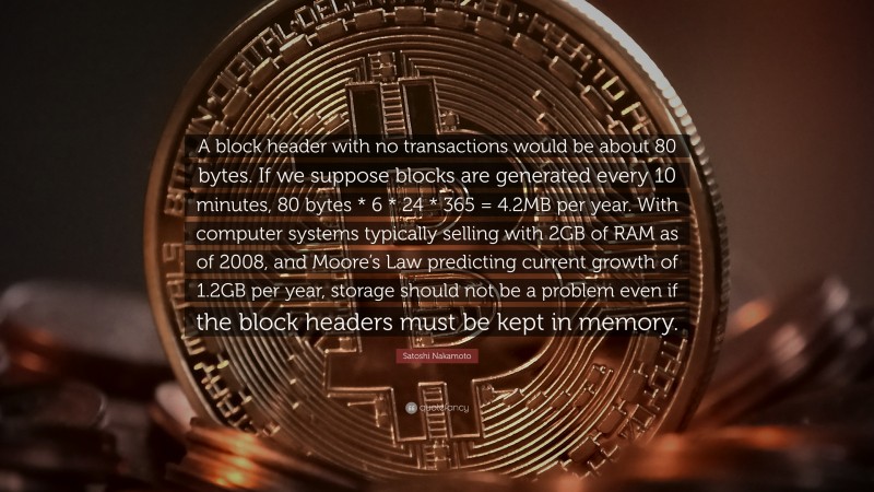 Satoshi Nakamoto Quote: “A block header with no transactions would be about 80 bytes. If we suppose blocks are generated every 10 minutes, 80 bytes * 6 * 24 * 365 = 4.2MB per year. With computer systems typically selling with 2GB of RAM as of 2008, and Moore’s Law predicting current growth of 1.2GB per year, storage should not be a problem even if the block headers must be kept in memory.”