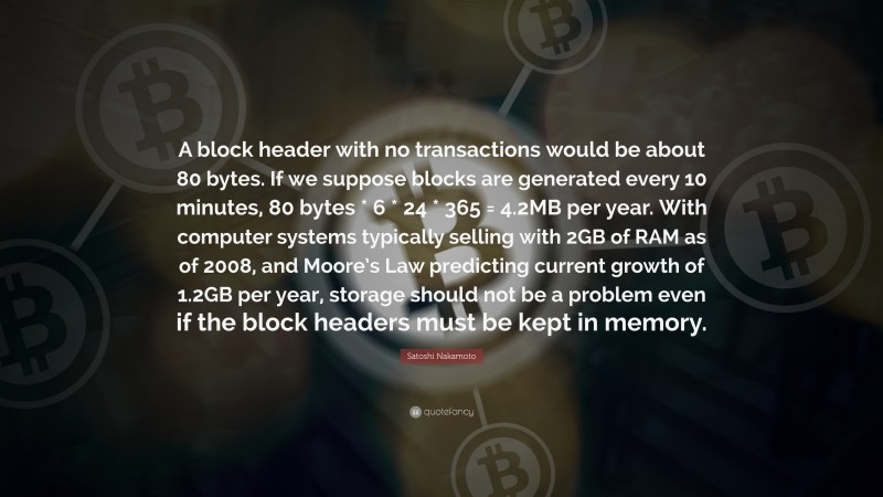 Satoshi Nakamoto Quote: “A block header with no transactions would be about 80 bytes. If we suppose blocks are generated every 10 minutes, 80 bytes * 6 * 24 * 365 = 4.2MB per year. With computer systems typically selling with 2GB of RAM as of 2008, and Moore’s Law predicting current growth of 1.2GB per year, storage should not be a problem even if the block headers must be kept in memory.”