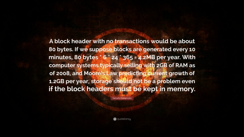 Satoshi Nakamoto Quote: “A block header with no transactions would be about 80 bytes. If we suppose blocks are generated every 10 minutes, 80 bytes * 6 * 24 * 365 = 4.2MB per year. With computer systems typically selling with 2GB of RAM as of 2008, and Moore’s Law predicting current growth of 1.2GB per year, storage should not be a problem even if the block headers must be kept in memory.”