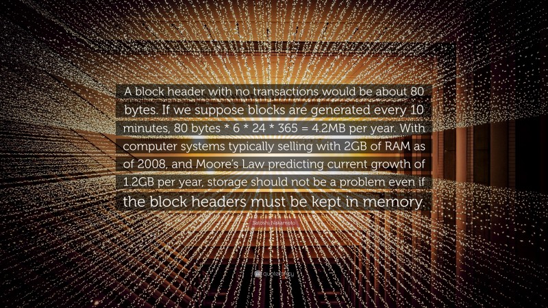 Satoshi Nakamoto Quote: “A block header with no transactions would be about 80 bytes. If we suppose blocks are generated every 10 minutes, 80 bytes * 6 * 24 * 365 = 4.2MB per year. With computer systems typically selling with 2GB of RAM as of 2008, and Moore’s Law predicting current growth of 1.2GB per year, storage should not be a problem even if the block headers must be kept in memory.”