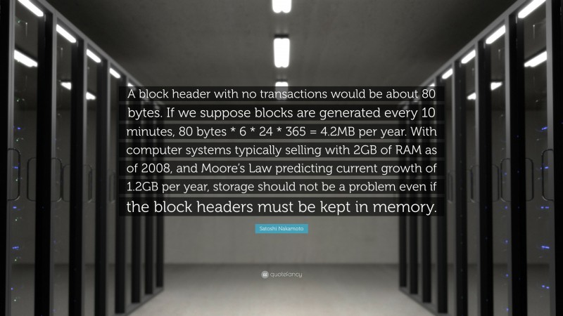 Satoshi Nakamoto Quote: “A block header with no transactions would be about 80 bytes. If we suppose blocks are generated every 10 minutes, 80 bytes * 6 * 24 * 365 = 4.2MB per year. With computer systems typically selling with 2GB of RAM as of 2008, and Moore’s Law predicting current growth of 1.2GB per year, storage should not be a problem even if the block headers must be kept in memory.”