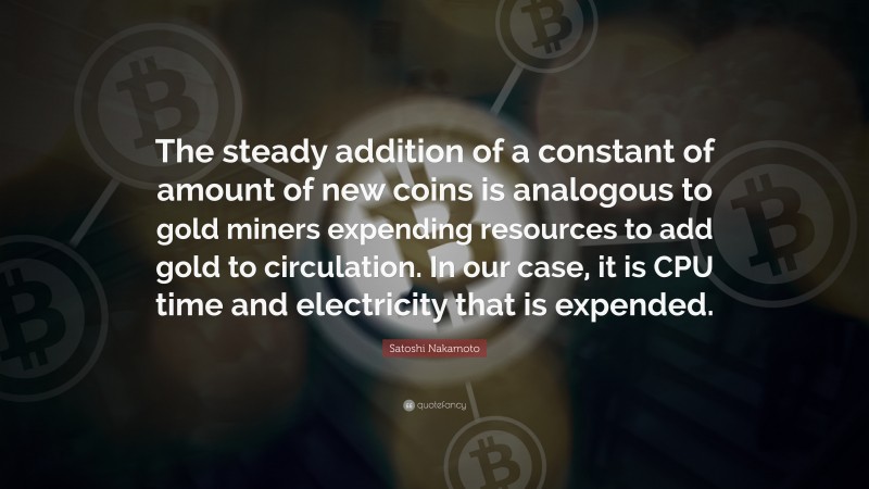 Satoshi Nakamoto Quote: “The steady addition of a constant of amount of new coins is analogous to gold miners expending resources to add gold to circulation. In our case, it is CPU time and electricity that is expended.”