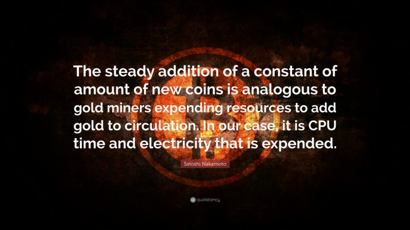 Satoshi Nakamoto Quote: “The steady addition of a constant of amount of new coins is analogous to gold miners expending resources to add gold to circulation. In our case, it is CPU time and electricity that is expended.”