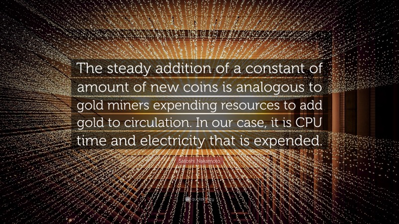 Satoshi Nakamoto Quote: “The steady addition of a constant of amount of new coins is analogous to gold miners expending resources to add gold to circulation. In our case, it is CPU time and electricity that is expended.”