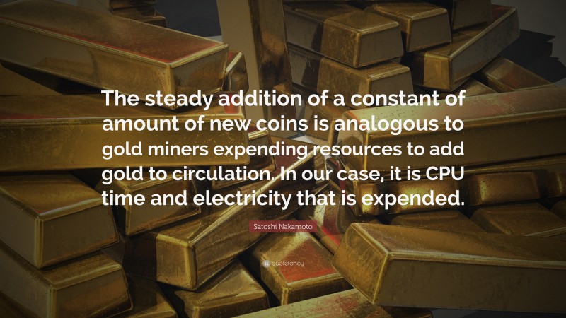 Satoshi Nakamoto Quote: “The steady addition of a constant of amount of new coins is analogous to gold miners expending resources to add gold to circulation. In our case, it is CPU time and electricity that is expended.”