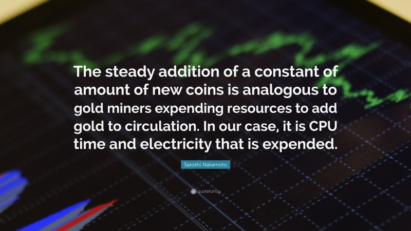 Satoshi Nakamoto Quote: “The steady addition of a constant of amount of new coins is analogous to gold miners expending resources to add gold to circulation. In our case, it is CPU time and electricity that is expended.”
