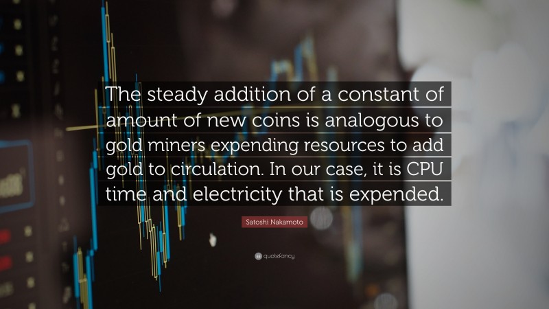 Satoshi Nakamoto Quote: “The steady addition of a constant of amount of new coins is analogous to gold miners expending resources to add gold to circulation. In our case, it is CPU time and electricity that is expended.”