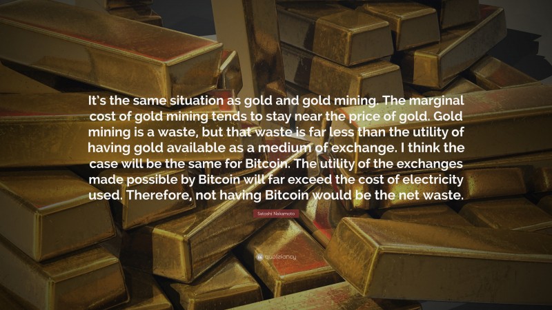 Satoshi Nakamoto Quote: “It’s the same situation as gold and gold mining. The marginal cost of gold mining tends to stay near the price of gold. Gold mining is a waste, but that waste is far less than the utility of having gold available as a medium of exchange. I think the case will be the same for Bitcoin. The utility of the exchanges made possible by Bitcoin will far exceed the cost of electricity used. Therefore, not having Bitcoin would be the net waste.”