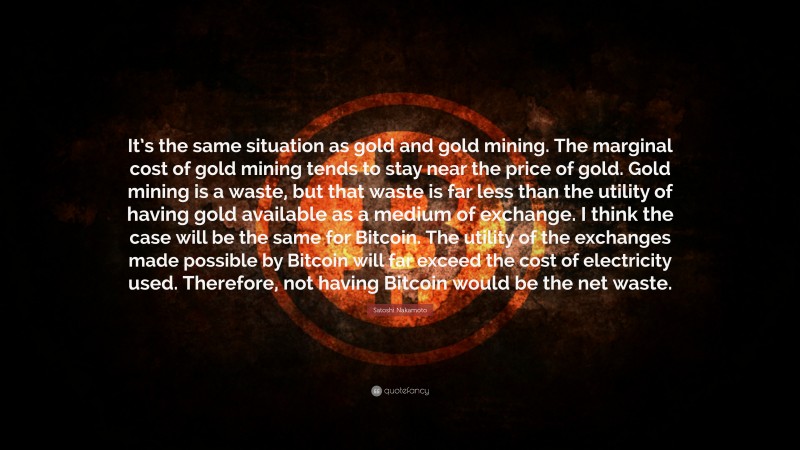 Satoshi Nakamoto Quote: “It’s the same situation as gold and gold mining. The marginal cost of gold mining tends to stay near the price of gold. Gold mining is a waste, but that waste is far less than the utility of having gold available as a medium of exchange. I think the case will be the same for Bitcoin. The utility of the exchanges made possible by Bitcoin will far exceed the cost of electricity used. Therefore, not having Bitcoin would be the net waste.”