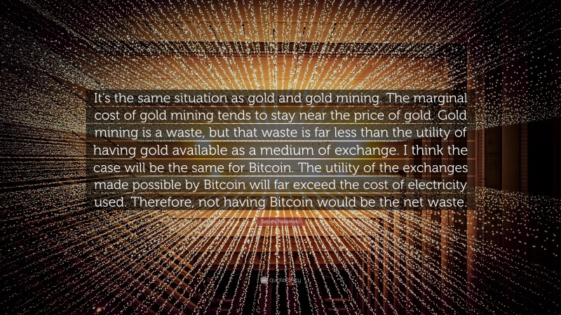 Satoshi Nakamoto Quote: “It’s the same situation as gold and gold mining. The marginal cost of gold mining tends to stay near the price of gold. Gold mining is a waste, but that waste is far less than the utility of having gold available as a medium of exchange. I think the case will be the same for Bitcoin. The utility of the exchanges made possible by Bitcoin will far exceed the cost of electricity used. Therefore, not having Bitcoin would be the net waste.”