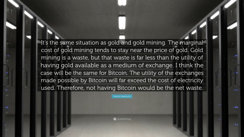 Satoshi Nakamoto Quote: “It’s the same situation as gold and gold mining. The marginal cost of gold mining tends to stay near the price of gold. Gold mining is a waste, but that waste is far less than the utility of having gold available as a medium of exchange. I think the case will be the same for Bitcoin. The utility of the exchanges made possible by Bitcoin will far exceed the cost of electricity used. Therefore, not having Bitcoin would be the net waste.”