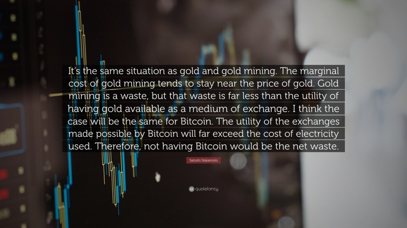 Satoshi Nakamoto Quote: “It’s the same situation as gold and gold mining. The marginal cost of gold mining tends to stay near the price of gold. Gold mining is a waste, but that waste is far less than the utility of having gold available as a medium of exchange. I think the case will be the same for Bitcoin. The utility of the exchanges made possible by Bitcoin will far exceed the cost of electricity used. Therefore, not having Bitcoin would be the net waste.”