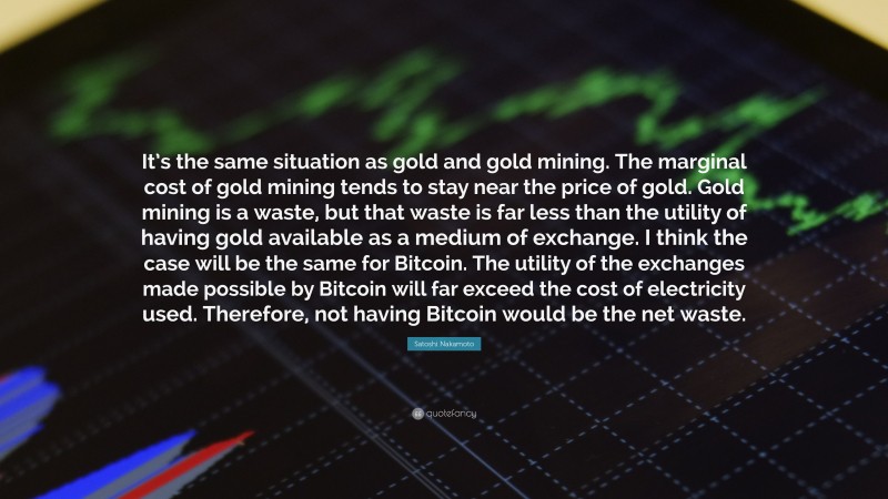 Satoshi Nakamoto Quote: “It’s the same situation as gold and gold mining. The marginal cost of gold mining tends to stay near the price of gold. Gold mining is a waste, but that waste is far less than the utility of having gold available as a medium of exchange. I think the case will be the same for Bitcoin. The utility of the exchanges made possible by Bitcoin will far exceed the cost of electricity used. Therefore, not having Bitcoin would be the net waste.”