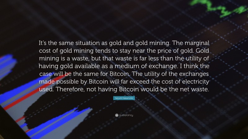 Satoshi Nakamoto Quote: “It’s the same situation as gold and gold mining. The marginal cost of gold mining tends to stay near the price of gold. Gold mining is a waste, but that waste is far less than the utility of having gold available as a medium of exchange. I think the case will be the same for Bitcoin. The utility of the exchanges made possible by Bitcoin will far exceed the cost of electricity used. Therefore, not having Bitcoin would be the net waste.”