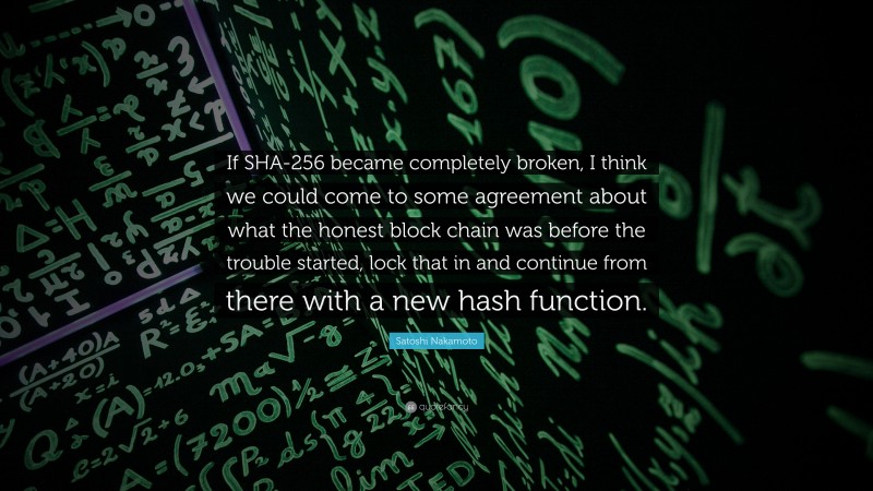 Satoshi Nakamoto Quote: “If SHA-256 became completely broken, I think we could come to some agreement about what the honest block chain was before the trouble started, lock that in and continue from there with a new hash function.”