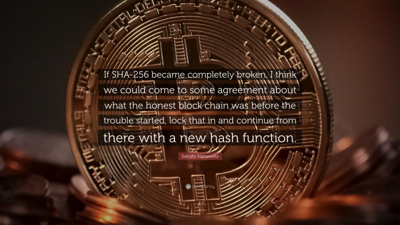 Satoshi Nakamoto Quote: “If SHA-256 became completely broken, I think we could come to some agreement about what the honest block chain was before the trouble started, lock that in and continue from there with a new hash function.”