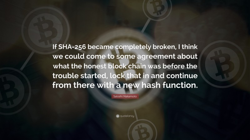 Satoshi Nakamoto Quote: “If SHA-256 became completely broken, I think we could come to some agreement about what the honest block chain was before the trouble started, lock that in and continue from there with a new hash function.”