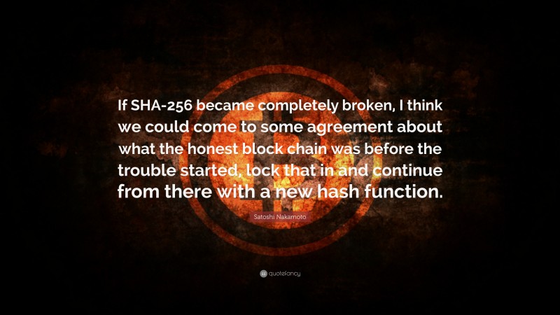 Satoshi Nakamoto Quote: “If SHA-256 became completely broken, I think we could come to some agreement about what the honest block chain was before the trouble started, lock that in and continue from there with a new hash function.”