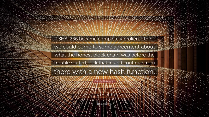 Satoshi Nakamoto Quote: “If SHA-256 became completely broken, I think we could come to some agreement about what the honest block chain was before the trouble started, lock that in and continue from there with a new hash function.”