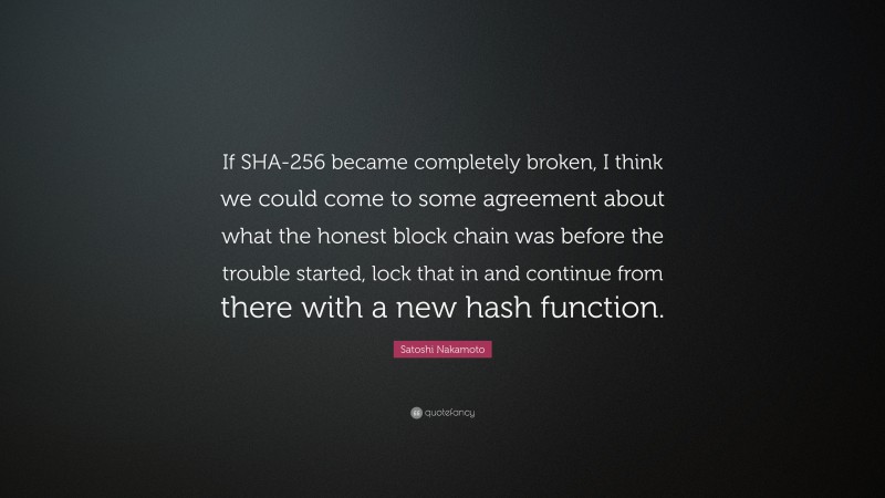 Satoshi Nakamoto Quote: “If SHA-256 became completely broken, I think we could come to some agreement about what the honest block chain was before the trouble started, lock that in and continue from there with a new hash function.”