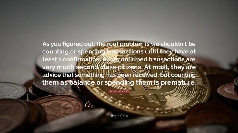 Satoshi Nakamoto Quote: “As you figured out, the root problem is we shouldn’t be counting or spending transactions until they have at least 1 confirmation. 0/unconfirmed transactions are very much second class citizens. At most, they are advice that something has been received, but counting them as balance or spending them is premature.”