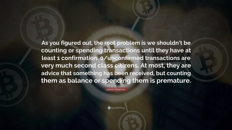 Satoshi Nakamoto Quote: “As you figured out, the root problem is we shouldn’t be counting or spending transactions until they have at least 1 confirmation. 0/unconfirmed transactions are very much second class citizens. At most, they are advice that something has been received, but counting them as balance or spending them is premature.”