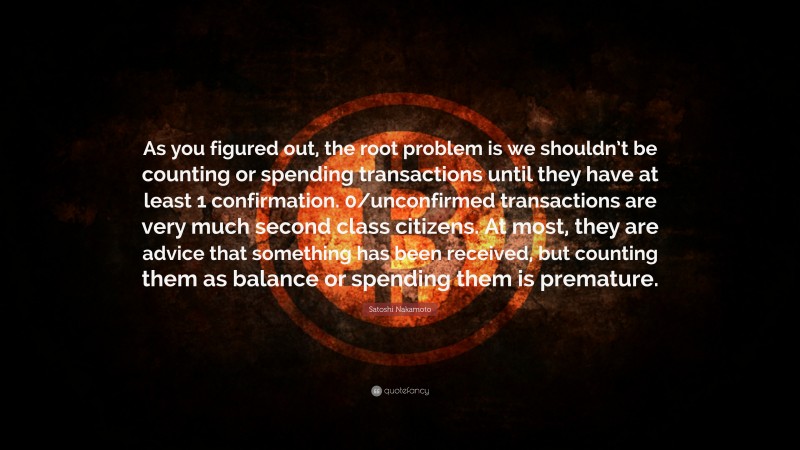 Satoshi Nakamoto Quote: “As you figured out, the root problem is we shouldn’t be counting or spending transactions until they have at least 1 confirmation. 0/unconfirmed transactions are very much second class citizens. At most, they are advice that something has been received, but counting them as balance or spending them is premature.”