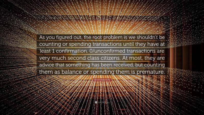 Satoshi Nakamoto Quote: “As you figured out, the root problem is we shouldn’t be counting or spending transactions until they have at least 1 confirmation. 0/unconfirmed transactions are very much second class citizens. At most, they are advice that something has been received, but counting them as balance or spending them is premature.”