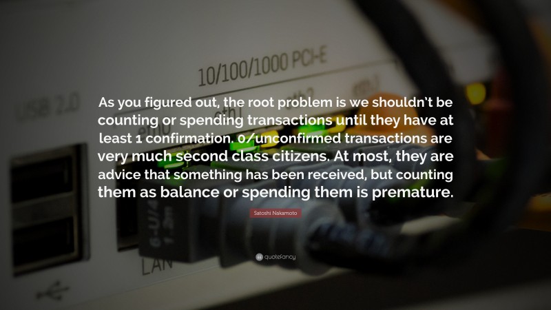 Satoshi Nakamoto Quote: “As you figured out, the root problem is we shouldn’t be counting or spending transactions until they have at least 1 confirmation. 0/unconfirmed transactions are very much second class citizens. At most, they are advice that something has been received, but counting them as balance or spending them is premature.”