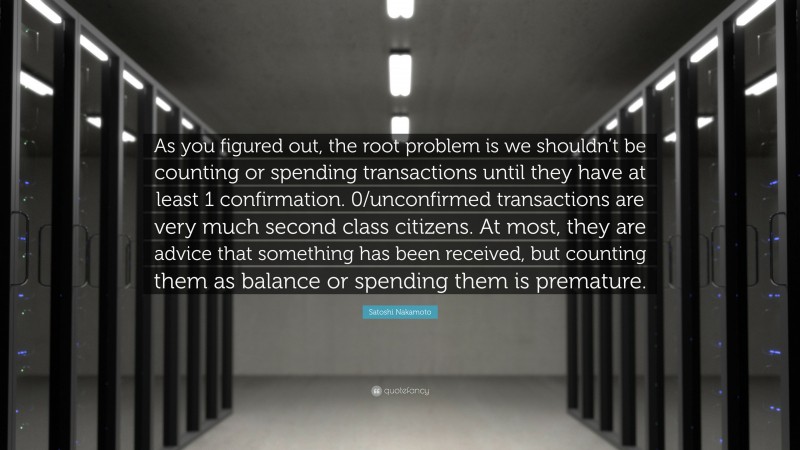 Satoshi Nakamoto Quote: “As you figured out, the root problem is we shouldn’t be counting or spending transactions until they have at least 1 confirmation. 0/unconfirmed transactions are very much second class citizens. At most, they are advice that something has been received, but counting them as balance or spending them is premature.”